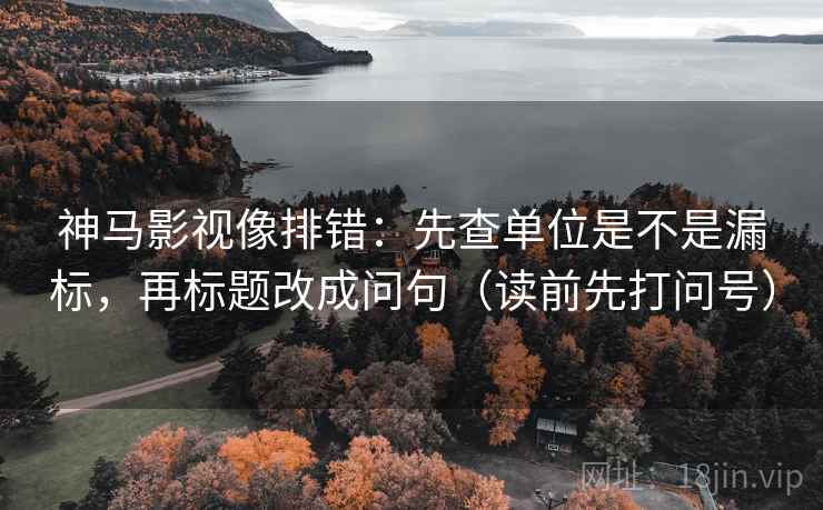 神马影视像排错：先查单位是不是漏标，再标题改成问句（读前先打问号）