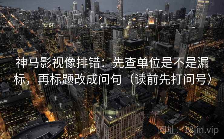神马影视像排错:先查单位是不是漏标,再标题改成问句(读前先打问号) 神马影视像排错:先查单位是不是漏标,再标题改成问句(读前先打问号)