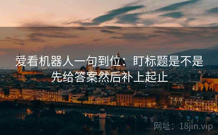 爱看机器人一句到位:盯标题是不是先给答案然后补上起止 爱看机器人一句到位:盯标题是不是先给答案然后补上起止