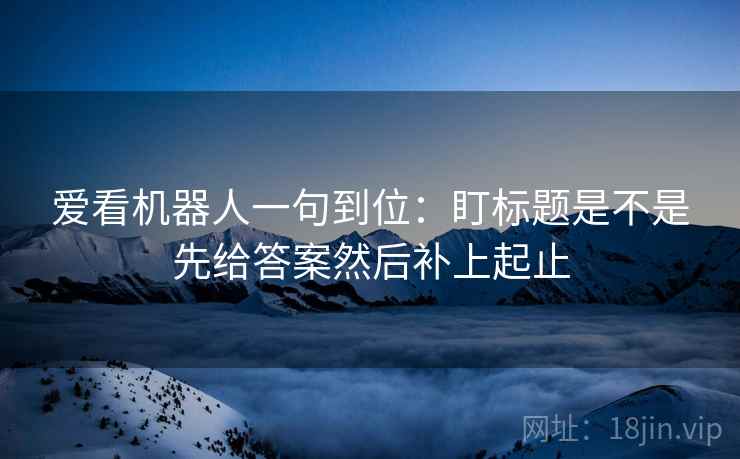 爱看机器人一句到位：盯标题是不是先给答案然后补上起止