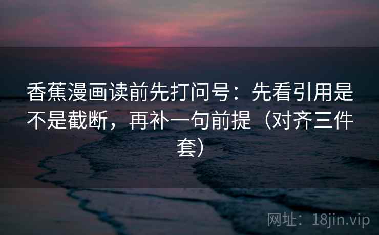 香蕉漫画读前先打问号:先看引用是不是截断,再补一句前提(对齐三件套) 香蕉漫画读前先打问号:先看引用是不是截断,再补一句前提(对齐三件套)