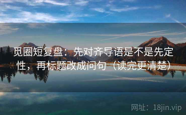 觅圈短复盘:先对齐导语是不是先定性,再标题改成问句(读完更清楚) 觅圈短复盘:先对齐导语是不是先定性,再标题改成问句(读完更清楚)
