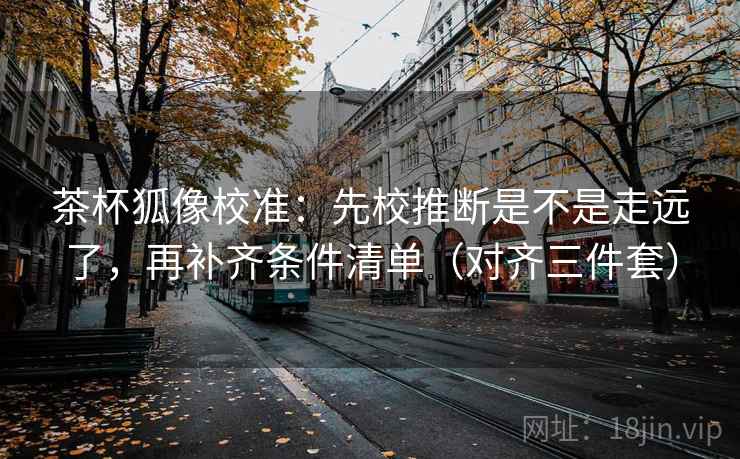 茶杯狐像校准：先校推断是不是走远了，再补齐条件清单（对齐三件套）