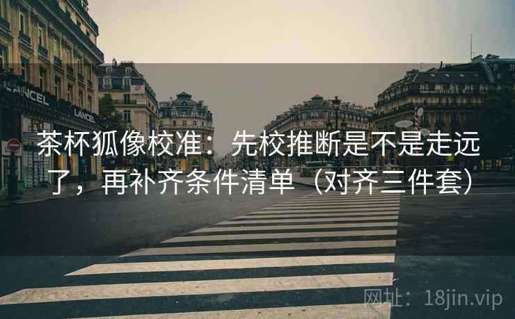 茶杯狐像校准:先校推断是不是走远了,再补齐条件清单(对齐三件套) 茶杯狐像校准:先校推断是不是走远了,再补齐条件清单(对齐三件套)