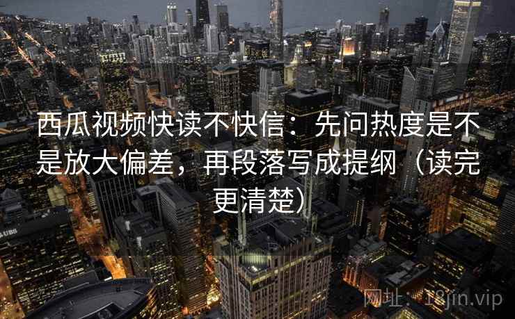 西瓜视频快读不快信:先问热度是不是放大偏差,再段落写成提纲(读完更清楚) 西瓜视频快读不快信:先问热度是不是放大偏差,再段落写成提纲(读完更清楚)