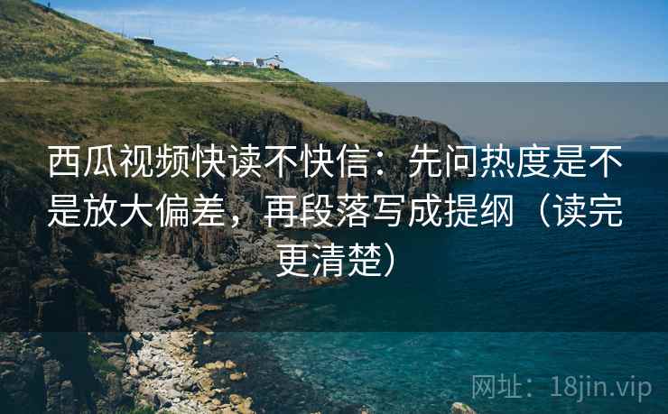 西瓜视频快读不快信：先问热度是不是放大偏差，再段落写成提纲（读完更清楚）
