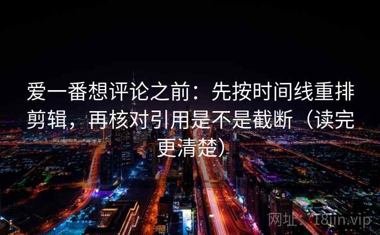 爱一番想评论之前:先按时间线重排剪辑,再核对引用是不是截断(读完更清楚) 爱一番想评论之前:先按时间线重排剪辑,再核对引用是不是截断(读完更清楚)
