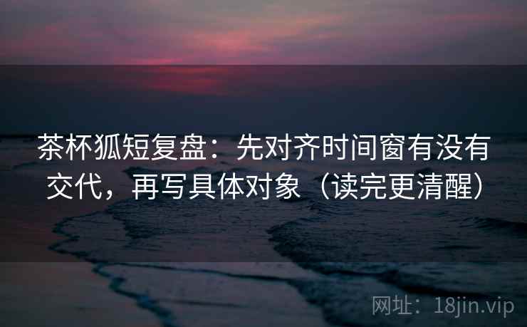 茶杯狐短复盘:先对齐时间窗有没有交代,再写具体对象(读完更清醒) 茶杯狐短复盘:先对齐时间窗有没有交代,再写具体对象(读完更清醒)
