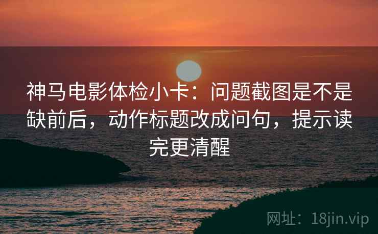 神马电影体检小卡：问题截图是不是缺前后，动作标题改成问句，提示读完更清醒