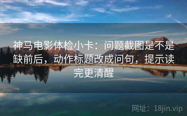 神马电影体检小卡:问题截图是不是缺前后,动作标题改成问句,提示读完更清醒 神马电影体检小卡:问题截图是不是缺前后,动作标题改成问句,提示读完更清醒