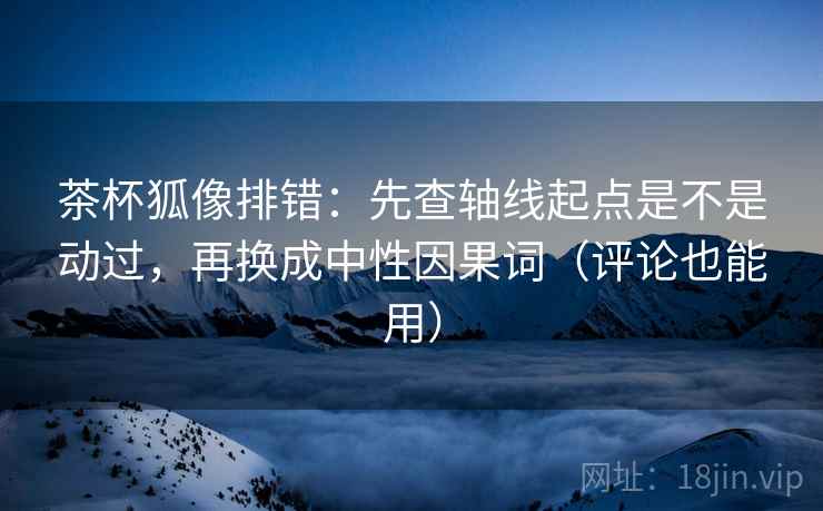 茶杯狐像排错：先查轴线起点是不是动过，再换成中性因果词（评论也能用）