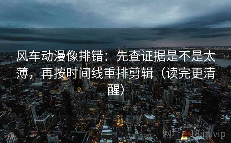 风车动漫像排错：先查证据是不是太薄，再按时间线重排剪辑（读完更清醒）