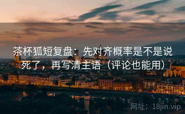茶杯狐短复盘：先对齐概率是不是说死了，再写清主语（评论也能用）