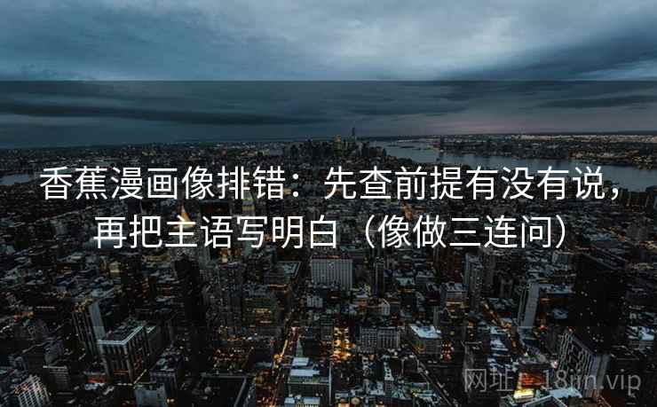 香蕉漫画像排错：先查前提有没有说，再把主语写明白（像做三连问）
