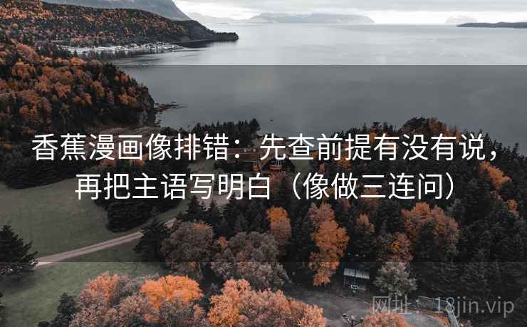 香蕉漫画像排错：先查前提有没有说，再把主语写明白（像做三连问）