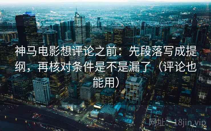 神马电影想评论之前：先段落写成提纲，再核对条件是不是漏了（评论也能用）