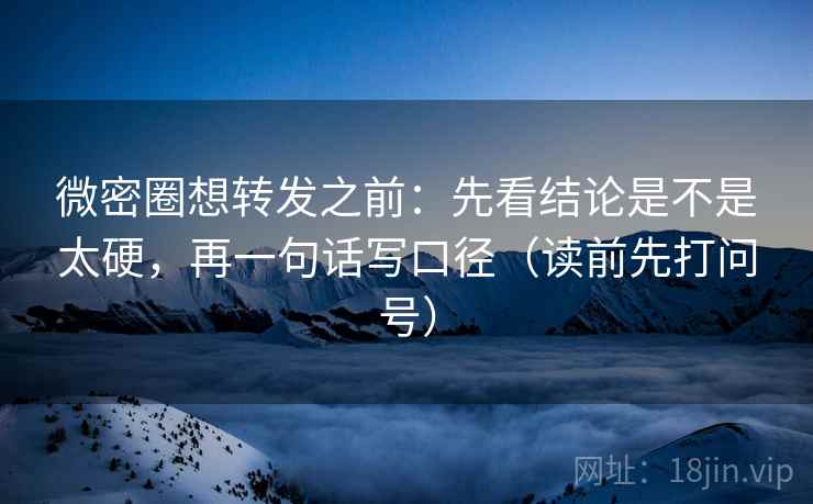 微密圈想转发之前：先看结论是不是太硬，再一句话写口径（读前先打问号）