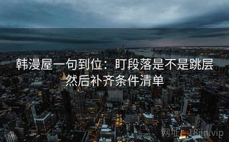 韩漫屋一句到位:盯段落是不是跳层然后补齐条件清单 韩漫屋一句到位:盯段落是不是跳层然后补齐条件清单