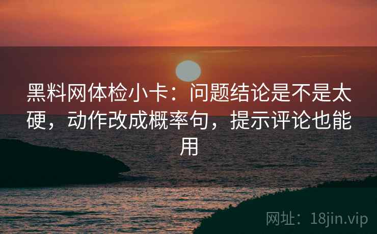 黑料网体检小卡：问题结论是不是太硬，动作改成概率句，提示评论也能用